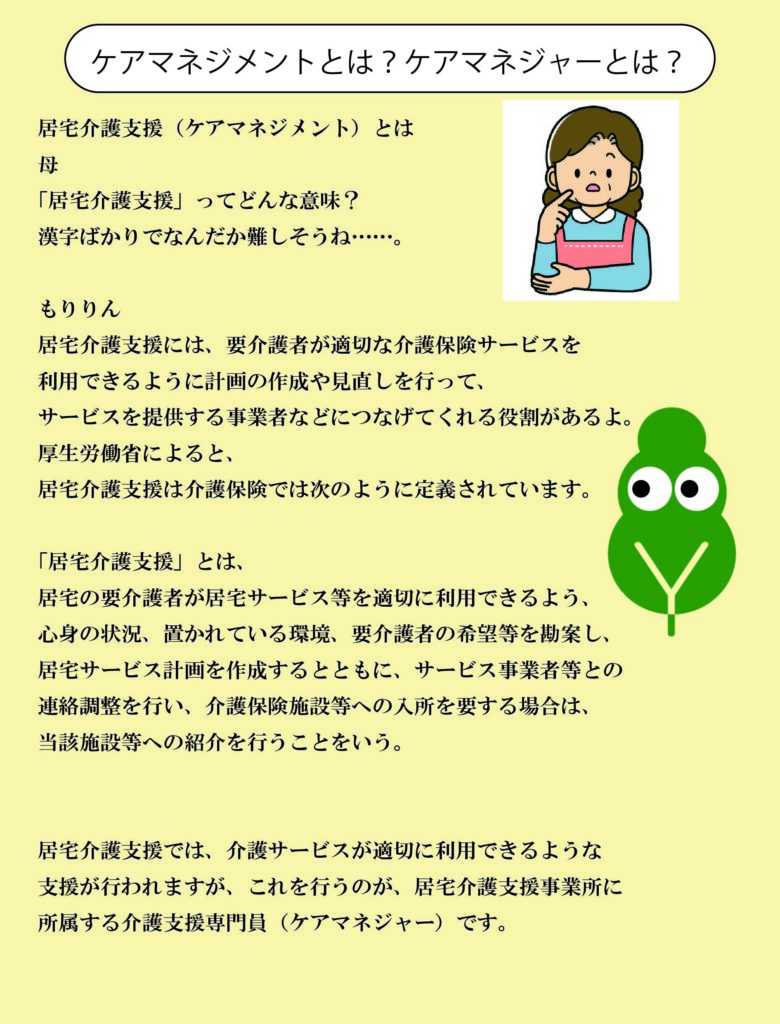 ケアマネジメントとは？ケアマネジャーとは？
居宅介護支援（ケアマネジメント）とは、居宅の要介護者が居宅サービス等を適切に利用できるよう、心身の状況、置かれている環境、要介護者の希望等を勘案し、居宅サービス計画を作成するとともに、サービス事業者等との連絡調整を行い、介護保険施設等への入所を要する場合は、当該施設等への紹介を行うことをいう。
居宅介護支援では、介護サービスが適切に利用できるような支援が行われますが、これを行うのが、居宅介護支援事業所に所属する介護支援専門員（ケアマネージャー）です。